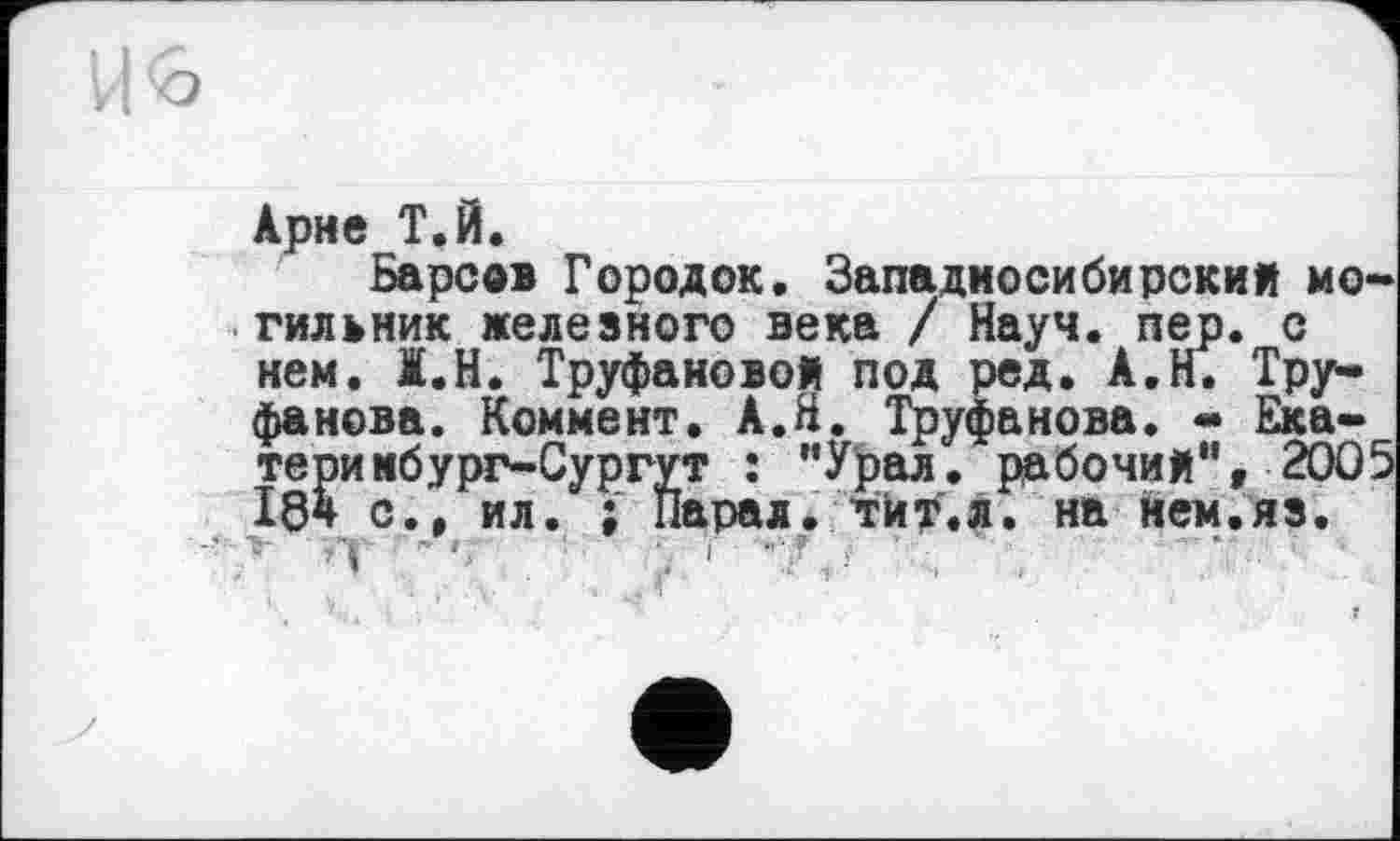 ﻿о
Арне Т.Й.
Барсе» Городок. Западносибирский могильник железного века / Науч. пер. с нем. I.H. Труфановой под ред. А.Н. Труфанова. Коммент. А.Н. Труфанова. - Ека-теримбург-Сургут : "Урал, рабочий",2005 18* с., ил. ; Парал. тй^.л. на нем.яз.
»Y ’ »	■	; і '•’7 J '	•